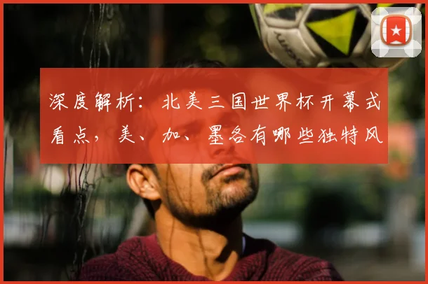 深度解析:北美三国世界杯开幕式看点,美、加、墨各有哪些独特风采?