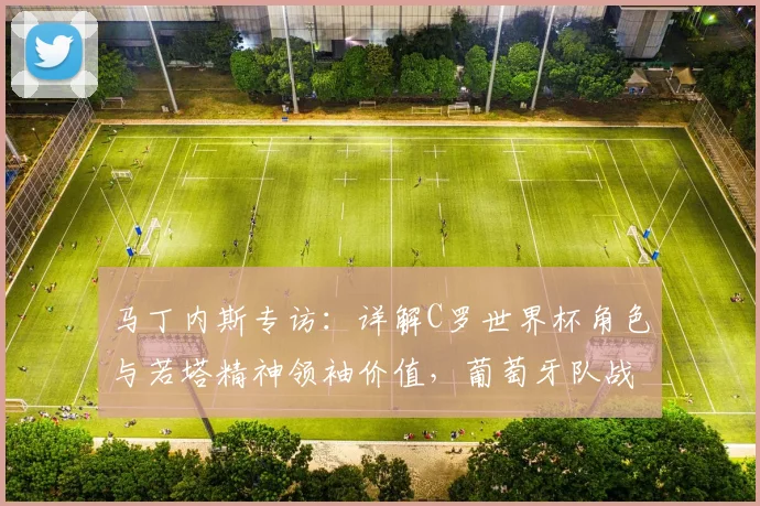 马丁内斯专访：详解C罗世界杯角色与若塔精神领袖价值，葡萄牙队战术解析