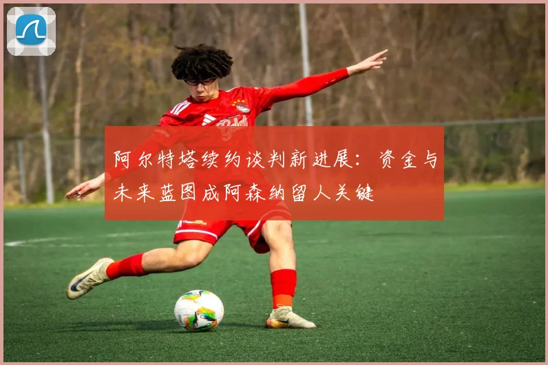 阿尔特塔续约谈判新进展：资金与未来蓝图成阿森纳留人关键