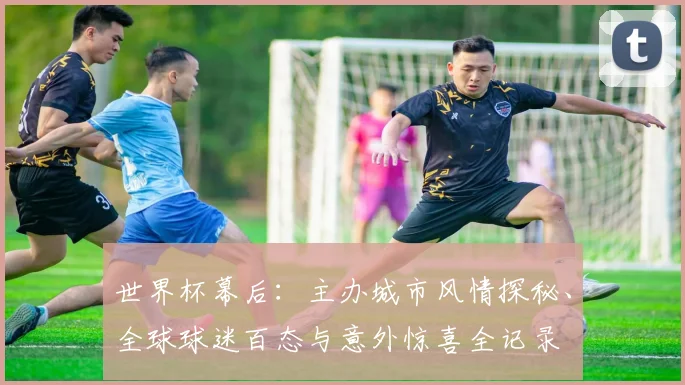 世界杯幕后：主办城市风情探秘、全球球迷百态与意外惊喜全记录