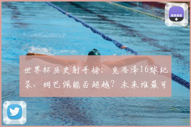 世界杯历史射手榜：克洛泽16球纪录，姆巴佩能否超越？未来谁最可能挑战？