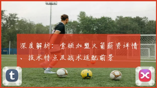 深度解析:索顿加盟火箭薪资详情、技术特点及战术适配前景